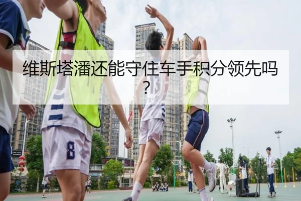 维斯塔潘还能守住车手积分领先吗？